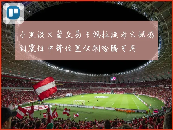 小里谈火箭交易卡佩拉换考文顿感到震惊中锋位置仅剩哈腾可用