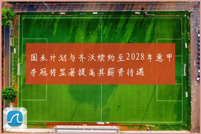 国米计划与齐沃续约至2028年意甲夺冠将显著提高其薪资待遇