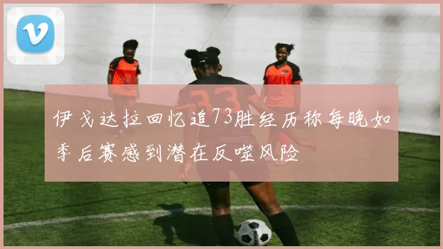 伊戈达拉回忆追73胜经历称每晚如季后赛感到潜在反噬风险