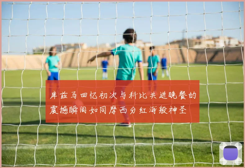 库兹马回忆初次与科比共进晚餐的震撼瞬间如同摩西分红海般神圣