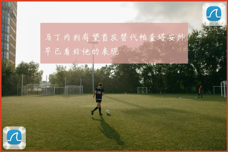 马丁内利有望首发替代帕奎塔安帅早已看好他的表现