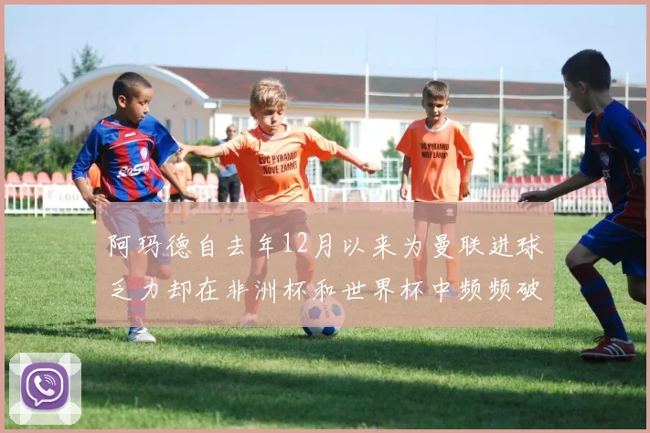 阿玛德自去年12月以来为曼联进球乏力却在非洲杯和世界杯中频频破门