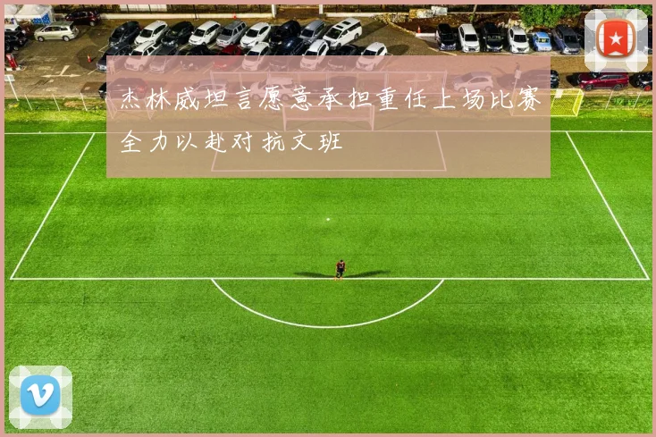 杰林威坦言愿意承担重任上场比赛全力以赴对抗文班