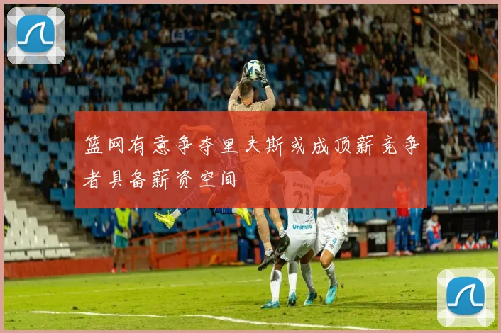 篮网有意争夺里夫斯或成顶薪竞争者具备薪资空间