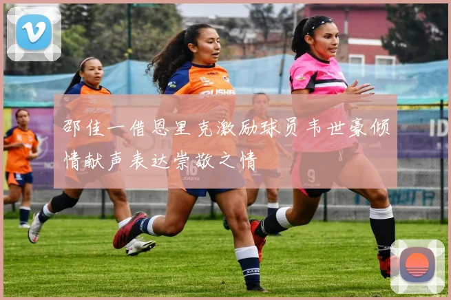 邵佳一借恩里克激励球员韦世豪倾情献声表达崇敬之情