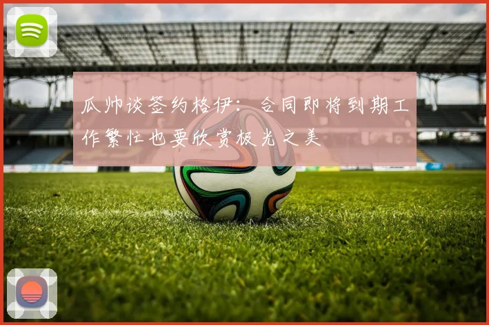 瓜帅谈签约格伊：合同即将到期工作繁忙也要欣赏极光之美