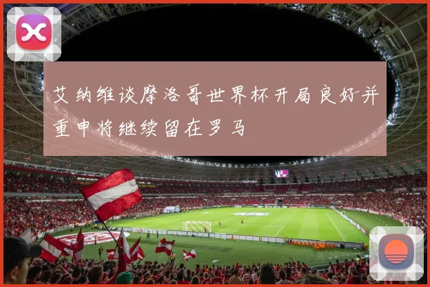 艾纳维谈摩洛哥世界杯开局良好并重申将继续留在罗马