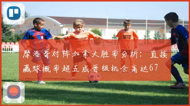 摩洛哥对阵加拿大胜率分析：直接赢球概率超五成晋级机会高达67