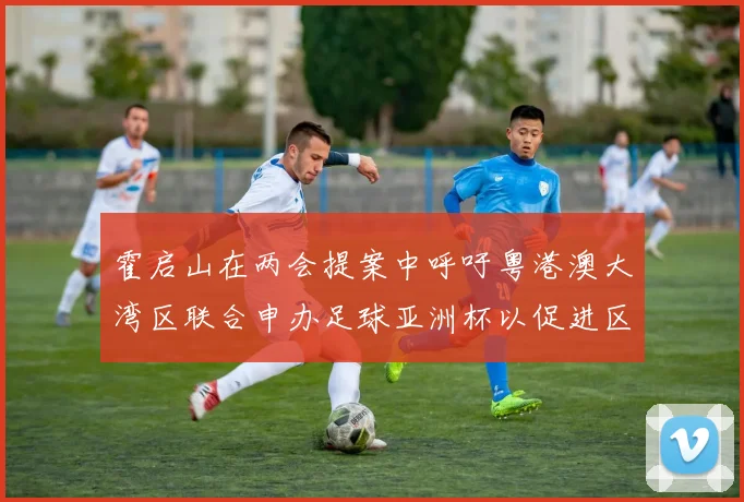 霍启山在两会提案中呼吁粤港澳大湾区联合申办足球亚洲杯以促进区域发展