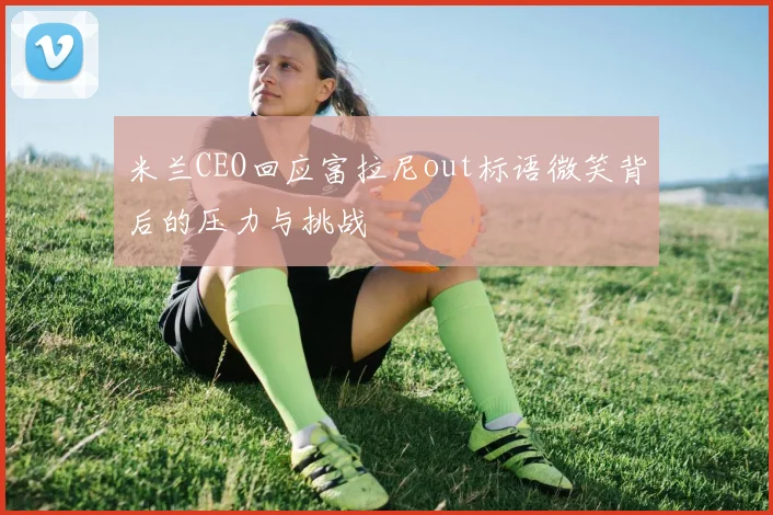 米兰CEO回应富拉尼out标语微笑背后的压力与挑战