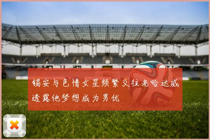 锡安与色情女星频繁交往老哈达威透露他梦想成为男优