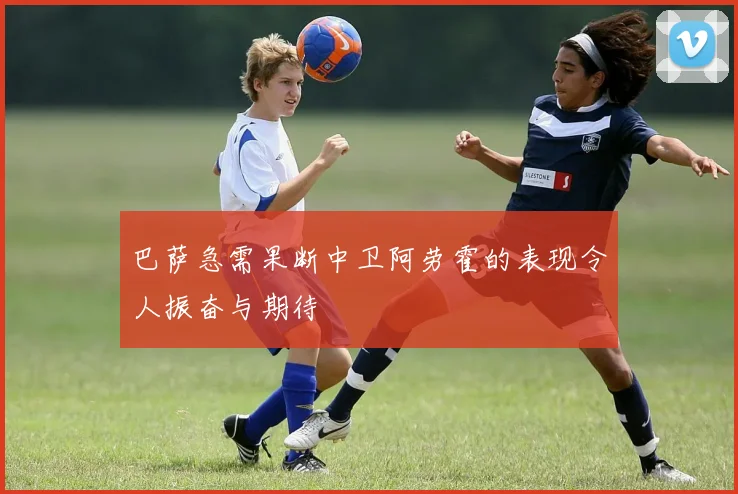 巴萨急需果断中卫阿劳霍的表现令人振奋与期待
