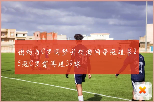 德约与C罗同梦并行澳网争冠追求25冠C罗需再进39球