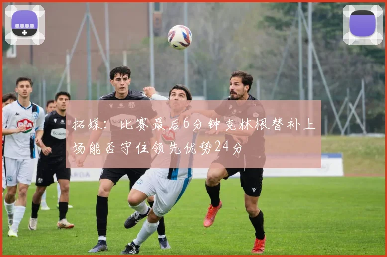 拓媒：比赛最后6分钟克林根替补上场能否守住领先优势24分