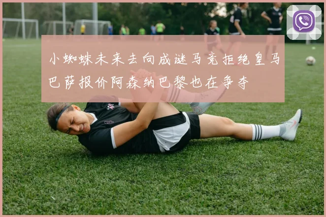 小蜘蛛未来去向成谜马竞拒绝皇马巴萨报价阿森纳巴黎也在争夺