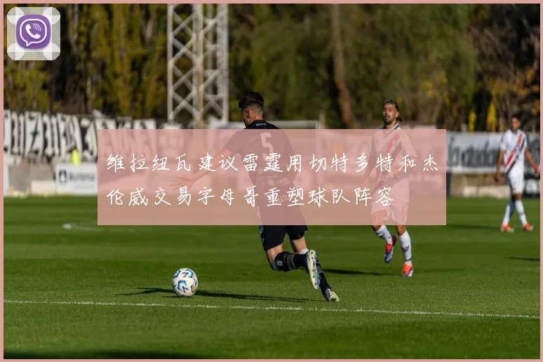 维拉纽瓦建议雷霆用切特多特和杰伦威交易字母哥重塑球队阵容