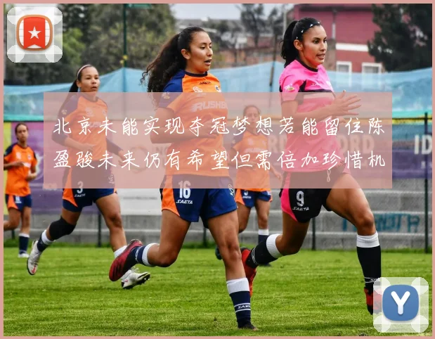 北京未能实现夺冠梦想若能留住陈盈骏未来仍有希望但需倍加珍惜机会