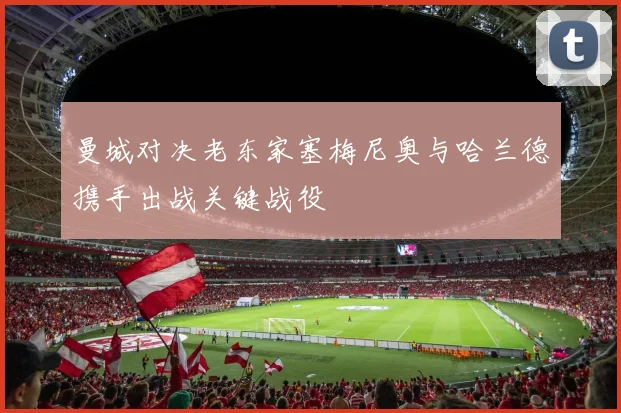曼城对决老东家塞梅尼奥与哈兰德携手出战关键战役