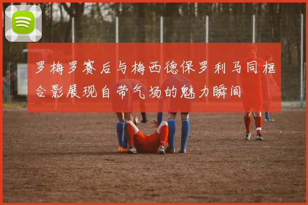罗梅罗赛后与梅西德保罗利马同框合影展现自带气场的魅力瞬间