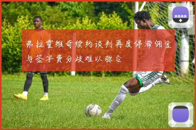 弗拉霍维奇续约谈判再度停滞佣金与签字费分歧难以弥合
