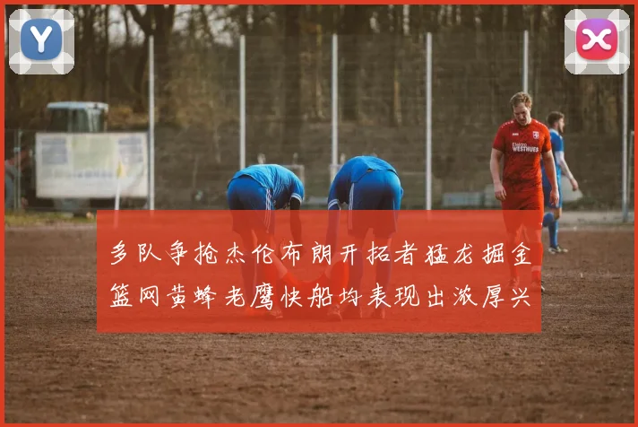 多队争抢杰伦布朗开拓者猛龙掘金篮网黄蜂老鹰快船均表现出浓厚兴趣