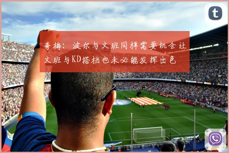 夸梅：波尔与文班同样需要机会让文班与KD搭档也未必能发挥出色