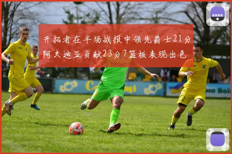 开拓者在半场战报中领先爵士21分阿夫迪亚贡献23分7篮板表现出色