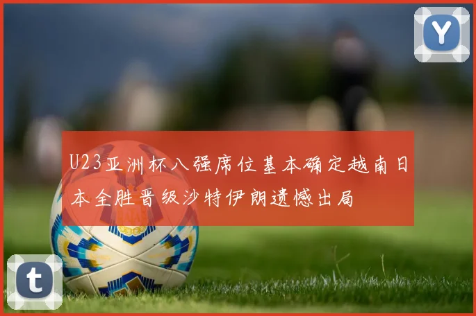 U23亚洲杯八强席位基本确定越南日本全胜晋级沙特伊朗遗憾出局