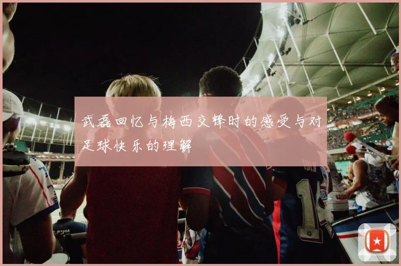 武磊回忆与梅西交锋时的感受与对足球快乐的理解