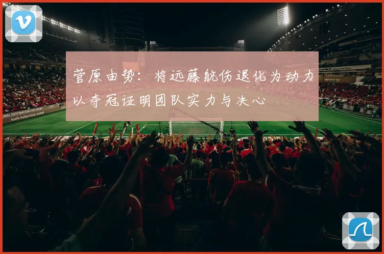 菅原由势：将远藤航伤退化为动力以夺冠证明团队实力与决心
