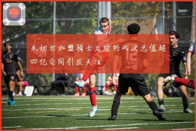 米切尔加盟骑士后续约两次总值超四亿合同引发关注
