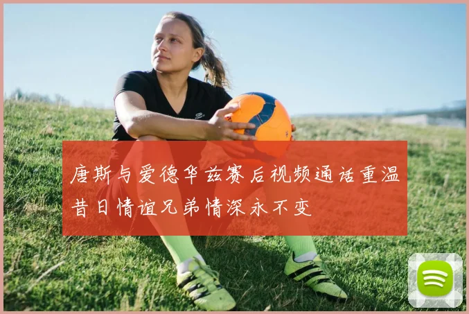 唐斯与爱德华兹赛后视频通话重温昔日情谊兄弟情深永不变